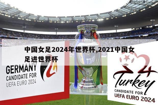中国女足2024年世界杯,2021中国女足进世界杯
