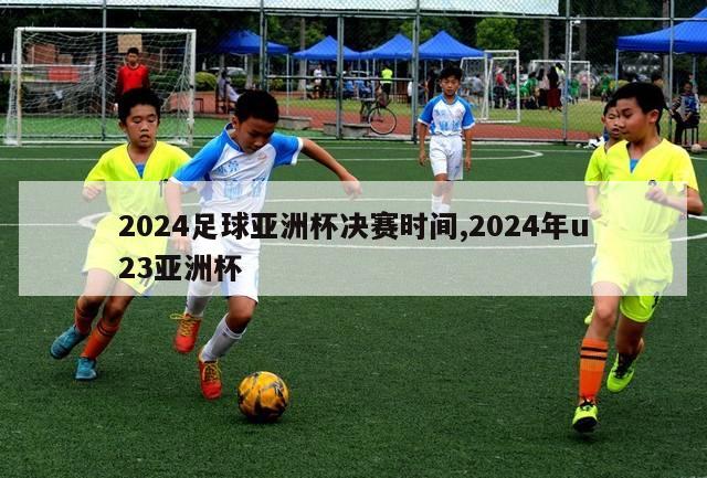 2024足球亚洲杯决赛时间,2024年u23亚洲杯