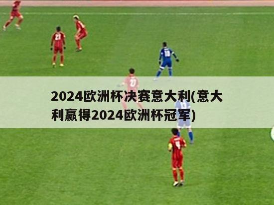 2024欧洲杯决赛意大利(意大利赢得2024欧洲杯冠军)