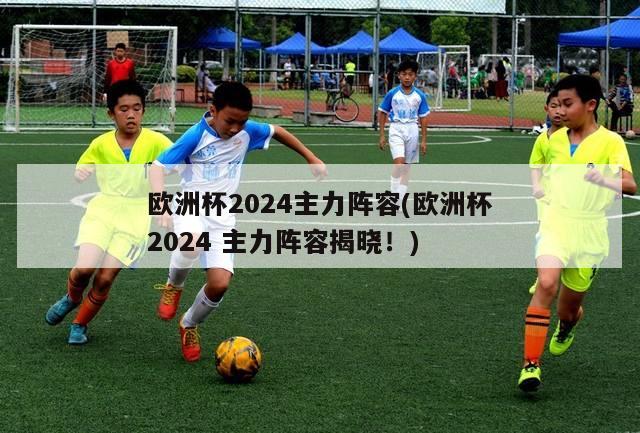 欧洲杯2024主力阵容(欧洲杯2024 主力阵容揭晓！)